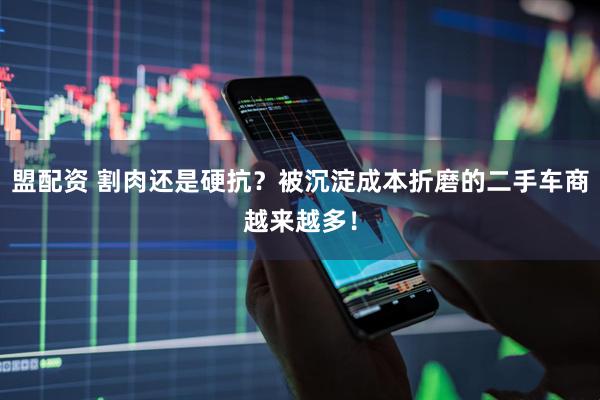 盟配资 割肉还是硬抗？被沉淀成本折磨的二手车商越来越多！