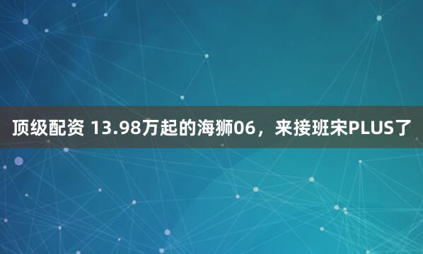 顶级配资 13.98万起的海狮06，来接班宋PLUS了