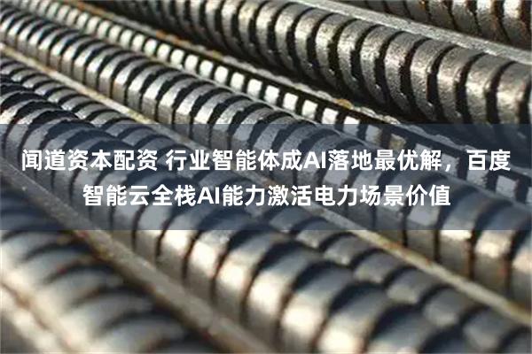 闻道资本配资 行业智能体成AI落地最优解，百度智能云全栈AI能力激活电力场景价值