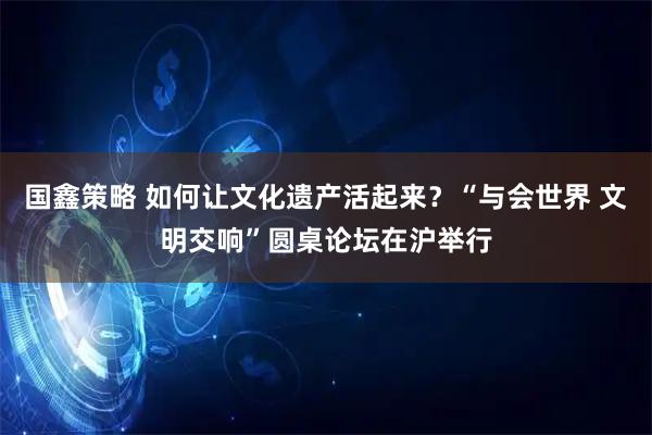 国鑫策略 如何让文化遗产活起来？“与会世界 文明交响”圆桌论坛在沪举行