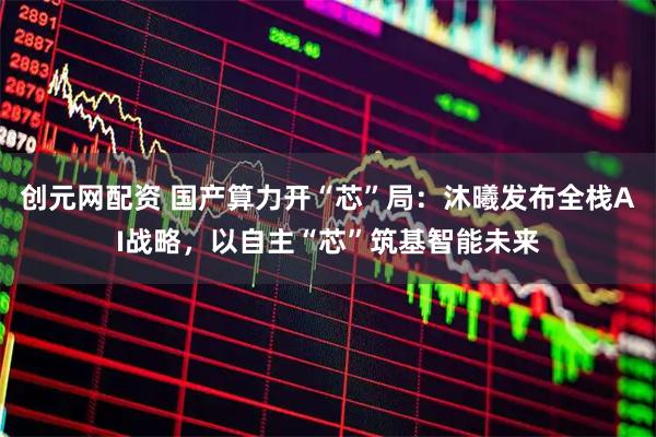 创元网配资 国产算力开“芯”局：沐曦发布全栈AI战略，以自主“芯”筑基智能未来