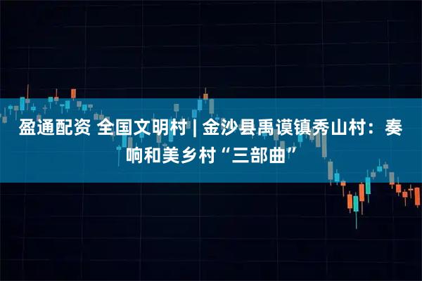 盈通配资 全国文明村 | 金沙县禹谟镇秀山村：奏响和美乡村“三部曲”