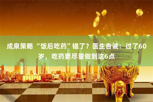 成泉策略 “饭后吃药”错了？医生告诫：过了60岁，吃药要尽量做到这6点