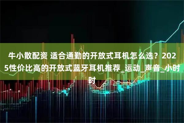 牛小散配资 适合通勤的开放式耳机怎么选？2025性价比高的开放式蓝牙耳机推荐_运动_声音_小时