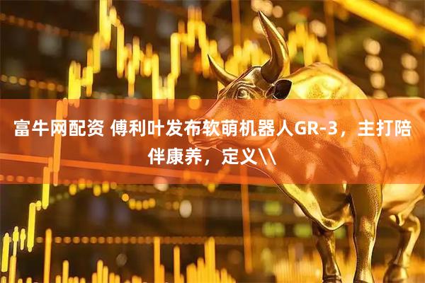富牛网配资 傅利叶发布软萌机器人GR-3，主打陪伴康养，定义\