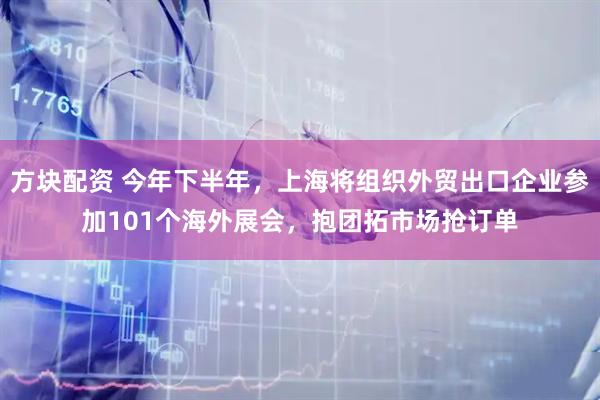方块配资 今年下半年，上海将组织外贸出口企业参加101个海外展会，抱团拓市场抢订单