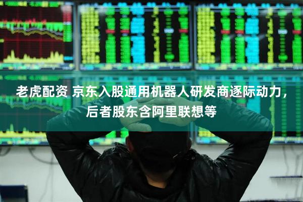 老虎配资 京东入股通用机器人研发商逐际动力，后者股东含阿里联想等