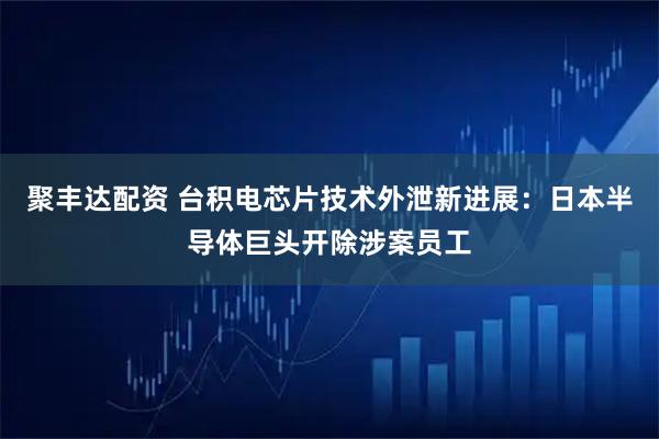 聚丰达配资 台积电芯片技术外泄新进展：日本半导体巨头开除涉案员工