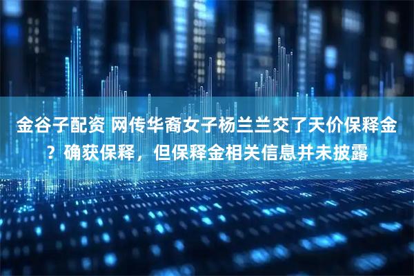 金谷子配资 网传华裔女子杨兰兰交了天价保释金？确获保释，但保释金相关信息并未披露