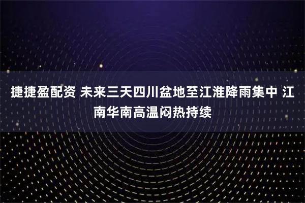 捷捷盈配资 未来三天四川盆地至江淮降雨集中 江南华南高温闷热持续