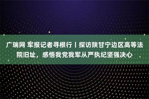 广瑞网 军报记者寻根行丨探访陕甘宁边区高等法院旧址，感悟我党我军从严执纪坚强决心