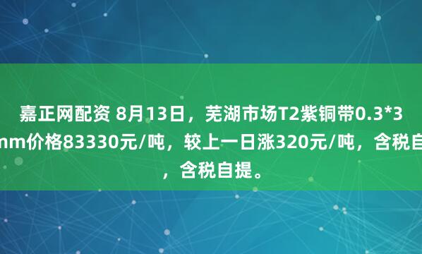 嘉正网配资 8月13日，芜湖市场T2紫铜带0.3*300mm价格83330元/吨，较上一日涨320元/吨，含税自提。