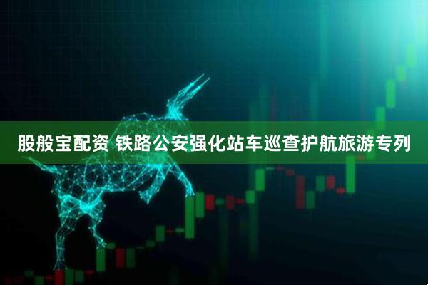 股般宝配资 铁路公安强化站车巡查护航旅游专列