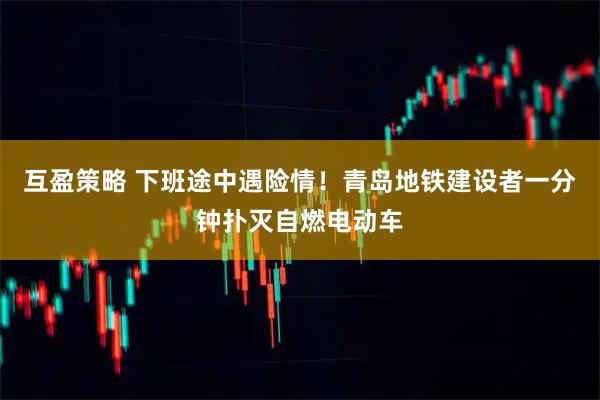 互盈策略 下班途中遇险情！青岛地铁建设者一分钟扑灭自燃电动车