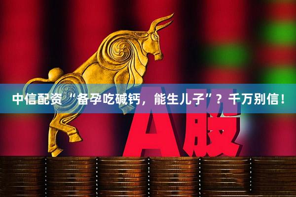 中信配资 “备孕吃碱钙，能生儿子”？千万别信！