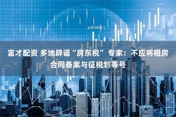 富才配资 多地辟谣“房东税” 专家：不应将租房合同备案与征税划等号