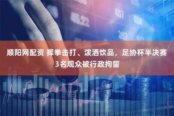 顺阳网配资 挥拳击打、泼洒饮品，足协杯半决赛3名观众被行政拘留