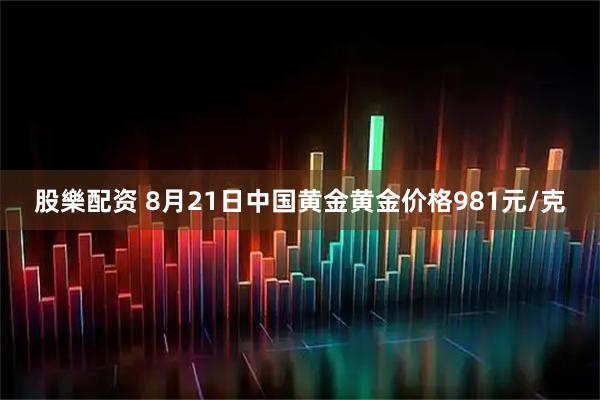 股樂配资 8月21日中国黄金黄金价格981元/克