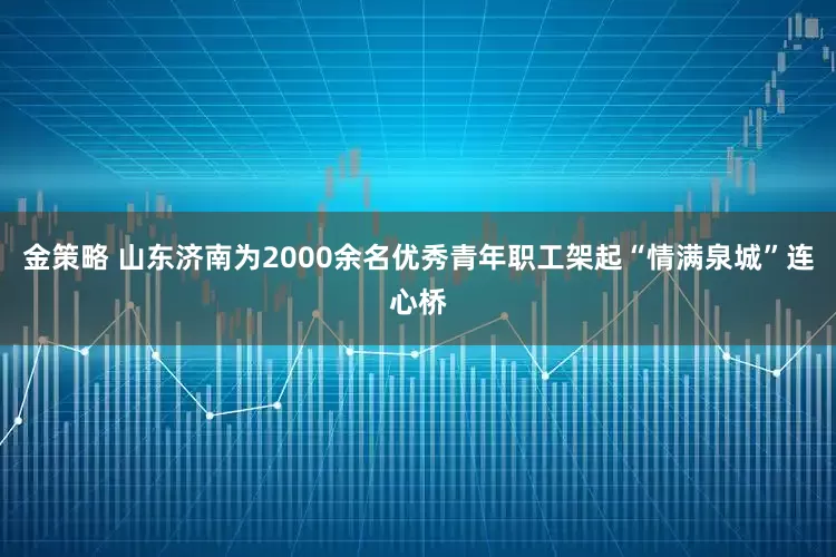 金策略 山东济南为2000余名优秀青年职工架起“情满泉城”连心桥