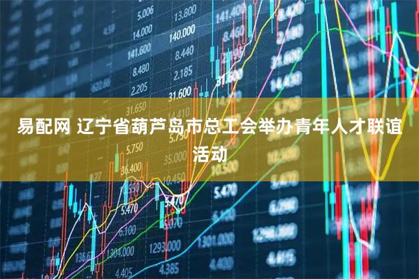 易配网 辽宁省葫芦岛市总工会举办青年人才联谊活动