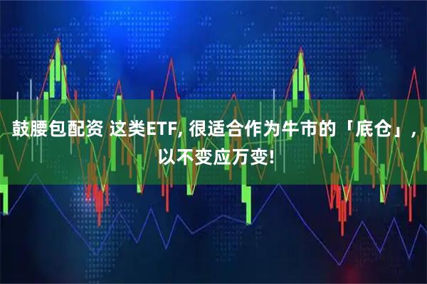 鼓腰包配资 这类ETF, 很适合作为牛市的「底仓」, 以不变应万变!