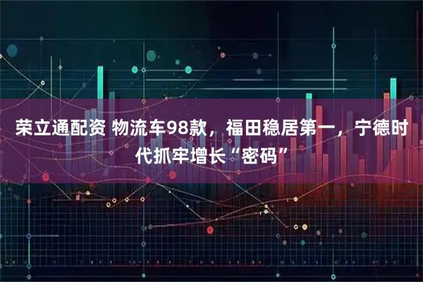 荣立通配资 物流车98款，福田稳居第一，宁德时代抓牢增长“密码”