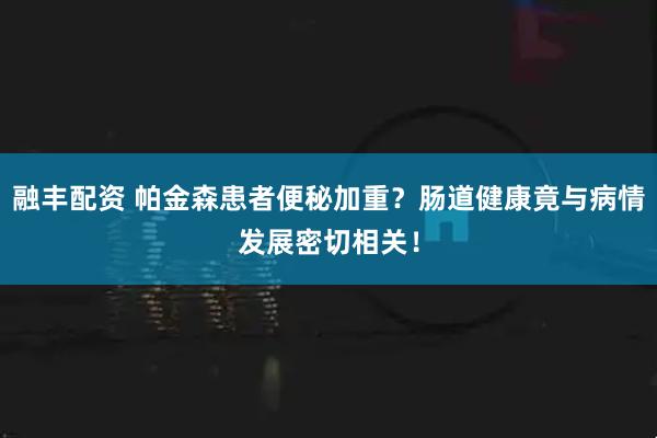 融丰配资 帕金森患者便秘加重？肠道健康竟与病情发展密切相关！