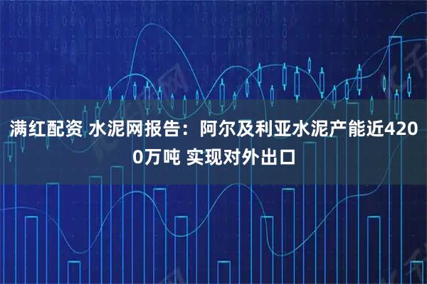 满红配资 水泥网报告:阿尔及利亚水泥产能近4200万吨 实现对外出口