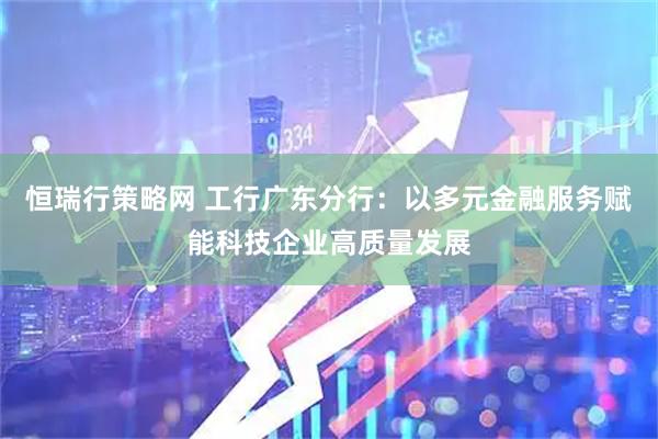 恒瑞行策略网 工行广东分行：以多元金融服务赋能科技企业高质量发展